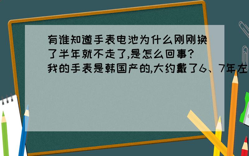 有谁知道手表电池为什么刚刚换了半年就不走了,是怎么回事?我的手表是韩国产的,大约戴了6、7年左右吧,但从去年开始,我每换完电池之后就只能维持半年多时间,而且,我的电池都是在大商场