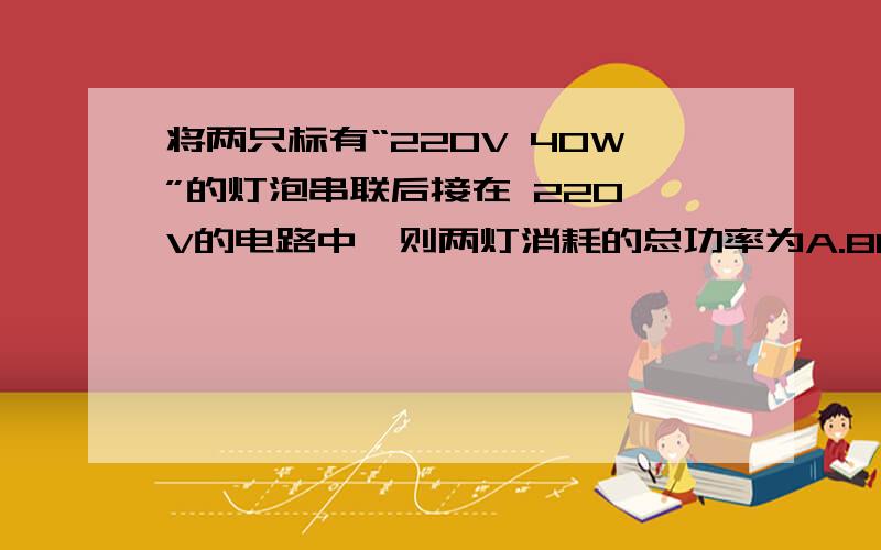 将两只标有“220V 40W”的灯泡串联后接在 220 V的电路中,则两灯消耗的总功率为A.80WB.20WC.10WD.40W