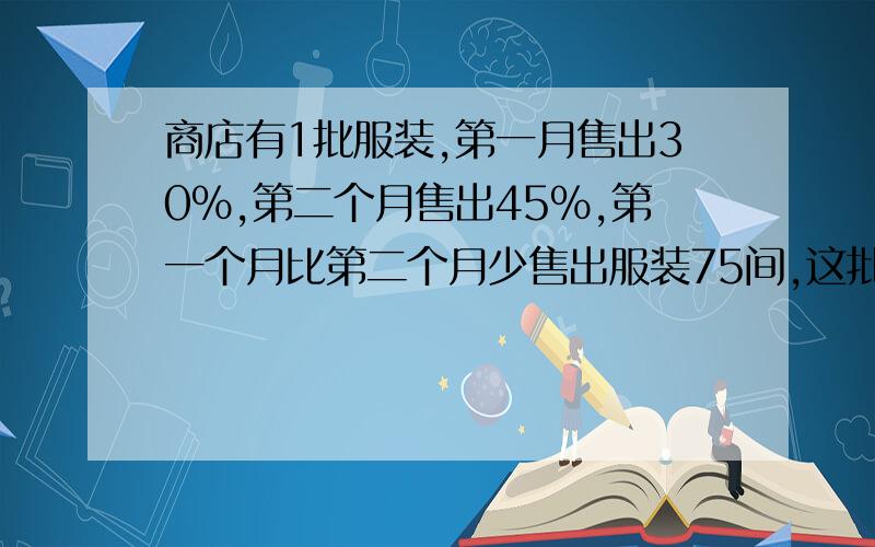 商店有1批服装,第一月售出30%,第二个月售出45%,第一个月比第二个月少售出服装75间,这批服装共有多少件