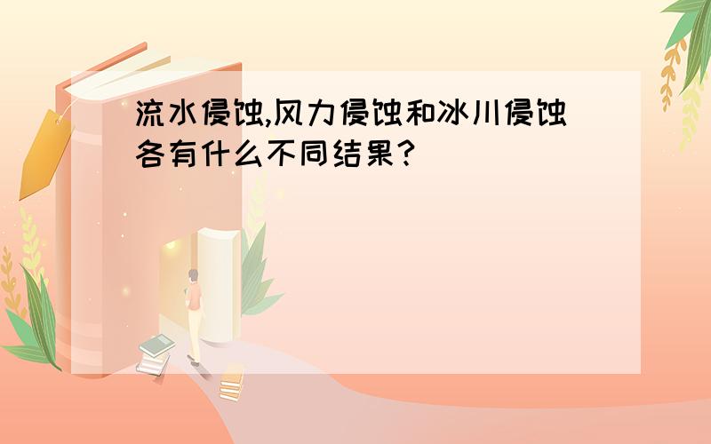 流水侵蚀,风力侵蚀和冰川侵蚀各有什么不同结果?