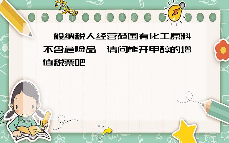 一般纳税人经营范围有化工原料不含危险品,请问能开甲醇的增值税票吧