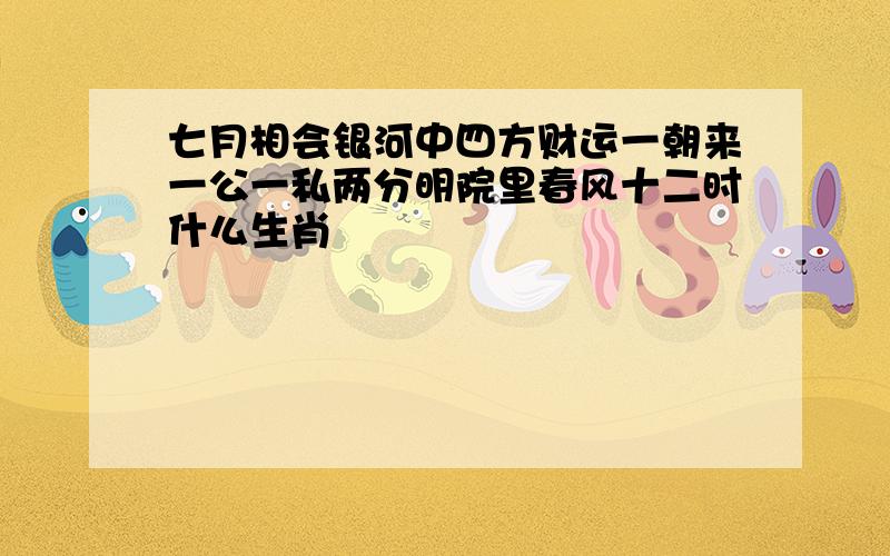 七月相会银河中四方财运一朝来一公一私两分明院里春风十二时什么生肖