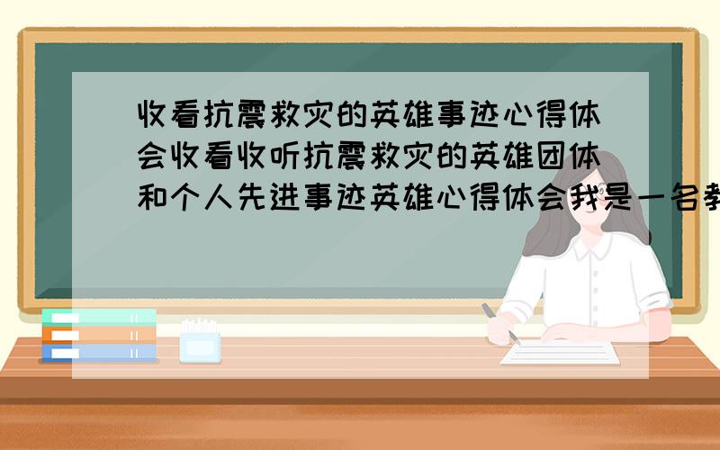 收看抗震救灾的英雄事迹心得体会收看收听抗震救灾的英雄团体和个人先进事迹英雄心得体会我是一名教师啊 学校要求写这样的一份材料~