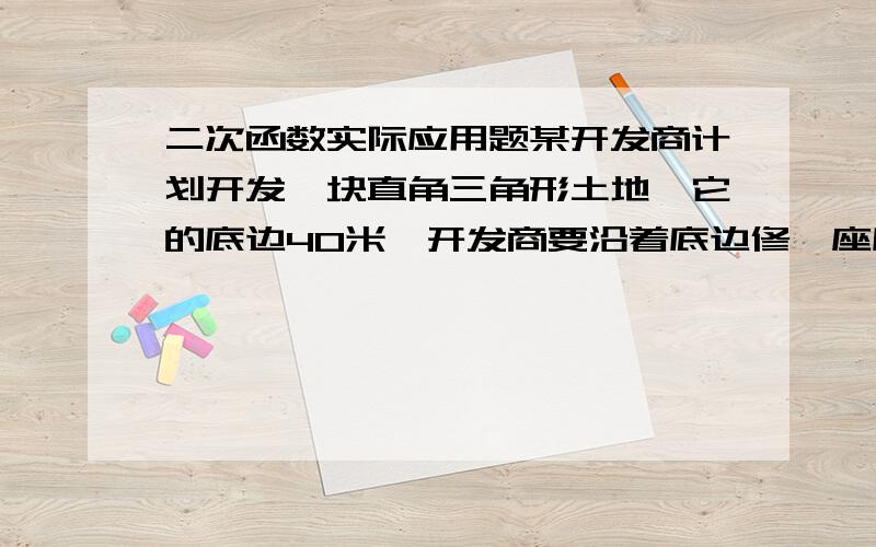 二次函数实际应用题某开发商计划开发一块直角三角形土地,它的底边40米,开发商要沿着底边修一座底面是矩形 的大楼.则大楼地基最大面积(也就是矩形的最大面积是多少）