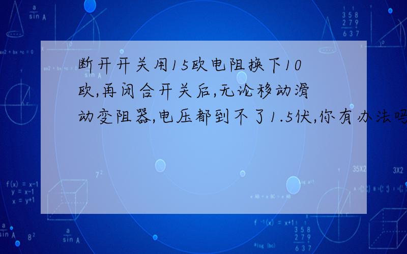 断开开关用15欧电阻换下10欧,再闭合开关后,无论移动滑动变阻器,电压都到不了1.5伏,你有办法吗