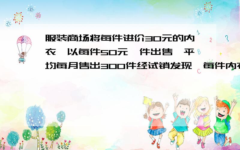 服装商场将每件进价30元的内衣,以每件50元一件出售,平均每月售出300件经试销发现,每件内衣涨价10元,其销售就将减少10件,为了实现每月8000元销售利润,假如你去安排,你将如何安排?