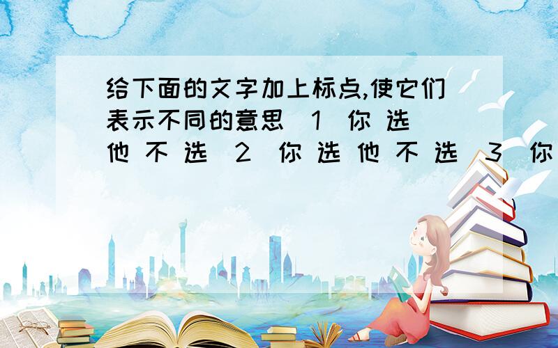 给下面的文字加上标点,使它们表示不同的意思(1)你 选 他 不 选(2)你 选 他 不 选(3)你 选 他 不 选