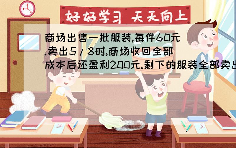 商场出售一批服装,每件60元.卖出5/8时,商场收回全部成本后还盈利200元.剩下的服装全部卖出,又盈利1800元.这批服装的成本是多少?是又盈利1800元