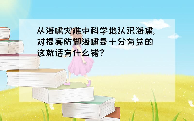 从海啸灾难中科学地认识海啸,对提高防御海啸是十分有益的 这就话有什么错?