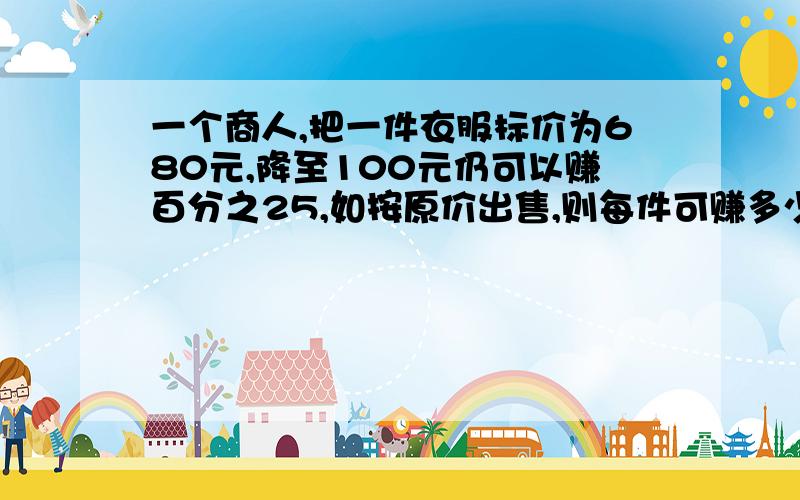 一个商人,把一件衣服标价为680元,降至100元仍可以赚百分之25,如按原价出售,则每件可赚多少元?有240人去玩,买饮料,6只空瓶可换1瓶,240人至少买多少瓶,就能保证每人喝一瓶?