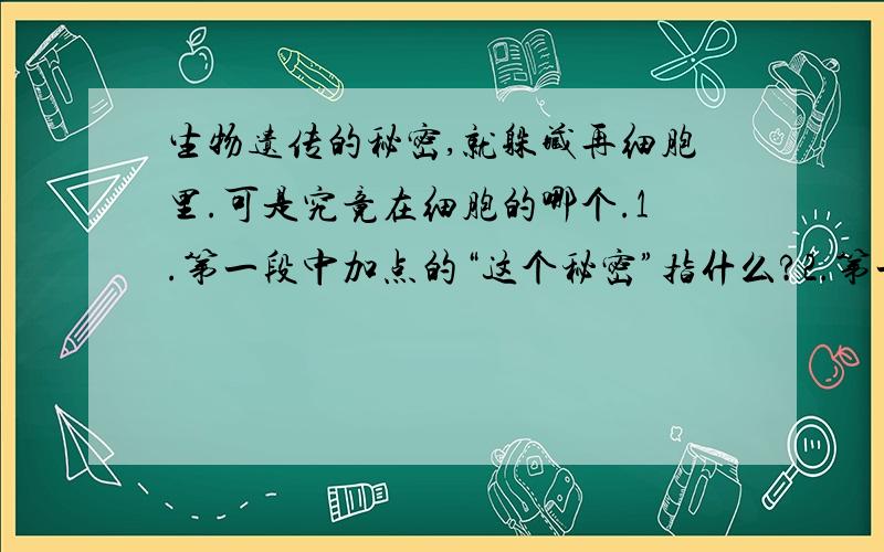 生物遗传的秘密,就躲藏再细胞里.可是究竟在细胞的哪个.1.第一段中加点的“这个秘密”指什么?2.第一段中：“科学家经历了漫长而艰苦的历程.”这个历程经历了哪几个阶段?根据文意回答.3.