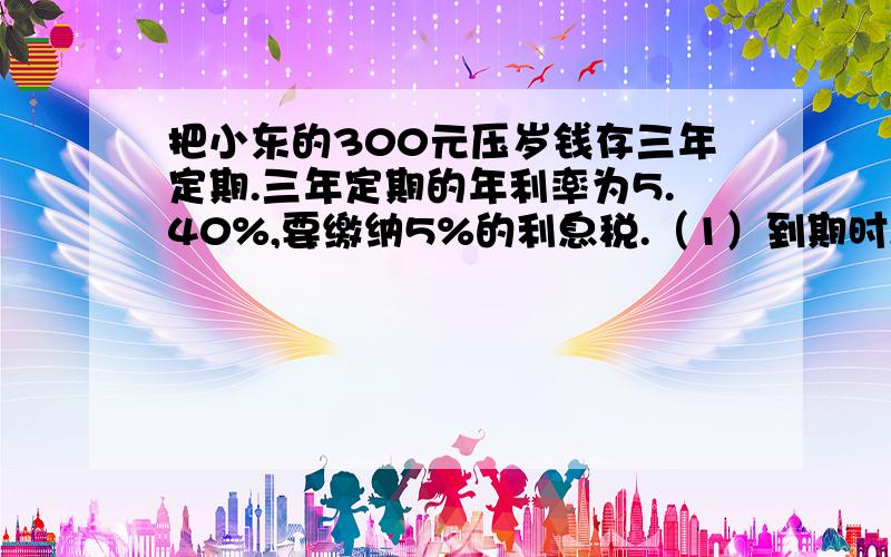 把小东的300元压岁钱存三年定期.三年定期的年利率为5.40%,要缴纳5%的利息税.（1）到期时,要缴纳多少元的利息税?