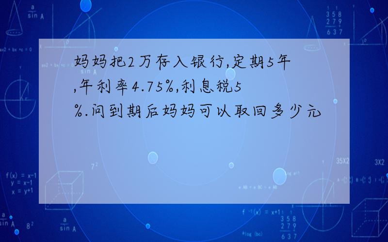 妈妈把2万存入银行,定期5年,年利率4.75%,利息税5%.问到期后妈妈可以取回多少元