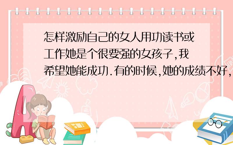 怎样激励自己的女人用功读书或工作她是个很要强的女孩子,我希望她能成功.有的时候,她的成绩不好,我会打击她,目的是让她更努力,但是她好像不能理解,还会生气,泄气.