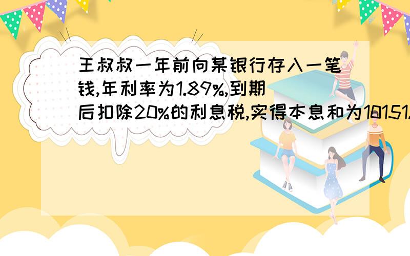 王叔叔一年前向某银行存入一笔钱,年利率为1.89%,到期后扣除20%的利息税,实得本息和为10151.2元,那么存入银行的这笔钱为多少元