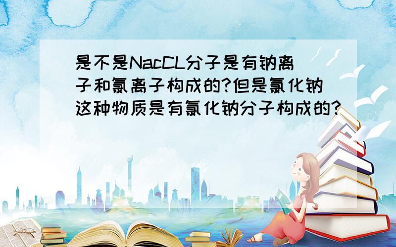 是不是NacCL分子是有钠离子和氯离子构成的?但是氯化钠这种物质是有氯化钠分子构成的?