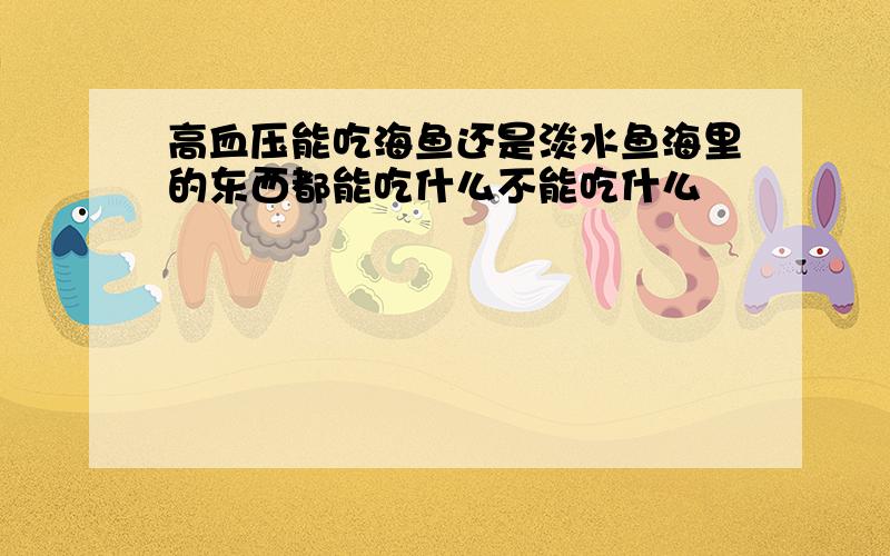 高血压能吃海鱼还是淡水鱼海里的东西都能吃什么不能吃什么