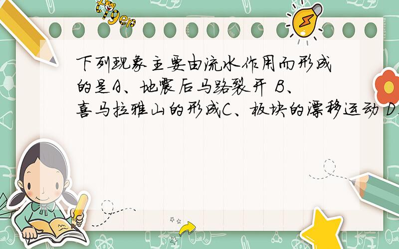 下列现象主要由流水作用而形成的是A、地震后马路裂开 B、喜马拉雅山的形成C、板块的漂移运动 D、长江三角洲的形成