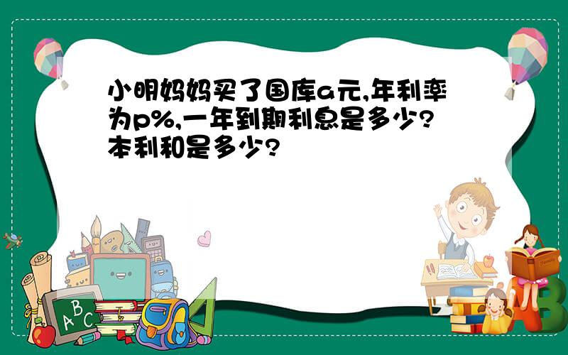 小明妈妈买了国库a元,年利率为p%,一年到期利息是多少?本利和是多少?