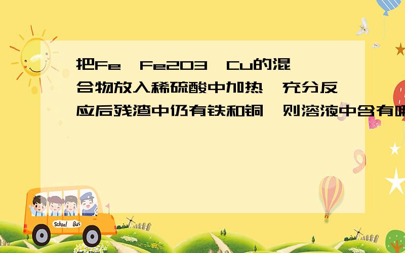 把Fe、Fe2O3、Cu的混合物放入稀硫酸中加热、充分反应后残渣中仍有铁和铜,则溶液中含有哪些离子.这种类型的题目要怎么求啊?