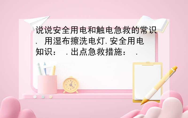 说说安全用电和触电急救的常识. 用湿布擦洗电灯.安全用电知识： .出点急救措施： .