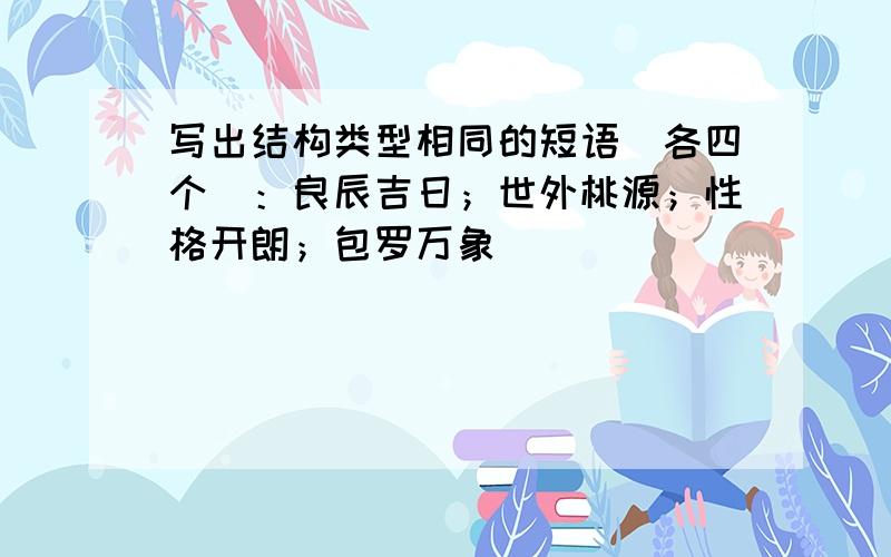 写出结构类型相同的短语(各四个)：良辰吉日；世外桃源；性格开朗；包罗万象