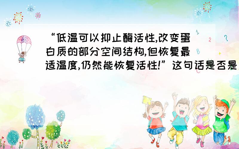 “低温可以抑止酶活性,改变蛋白质的部分空间结构,但恢复最适温度,仍然能恢复活性!”这句话是否是对的