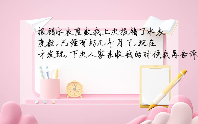 报错水表度数我上次报错了水表度数,已经有好几个月了,现在才发现,下次人家来收钱的时候我再告诉他我弄错了,那会不会改不过来了?是不是就按照我上次报的度数收钱呢?