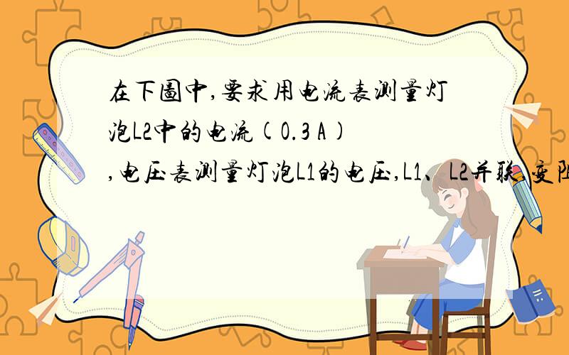 在下图中,要求用电流表测量灯泡L2中的电流(O.3 A),电压表测量灯泡L1的电压,L1、L2并联,变阻器调节L1的亮度,开关控制整个电路,将符合要求的电路图画在虚线框内,并将实物连接起来.