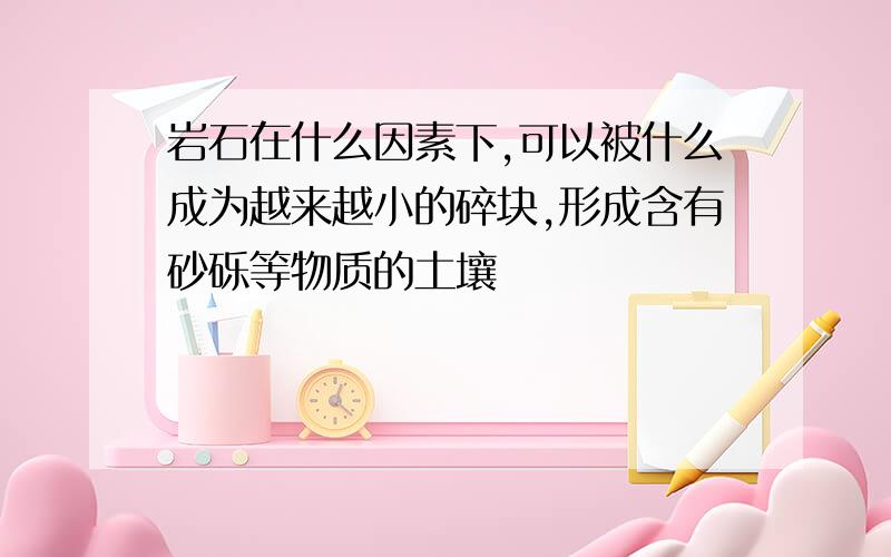 岩石在什么因素下,可以被什么成为越来越小的碎块,形成含有砂砾等物质的土壤