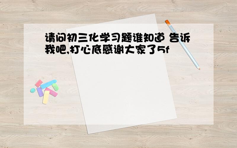 请问初三化学习题谁知道 告诉我吧,打心底感谢大家了5f