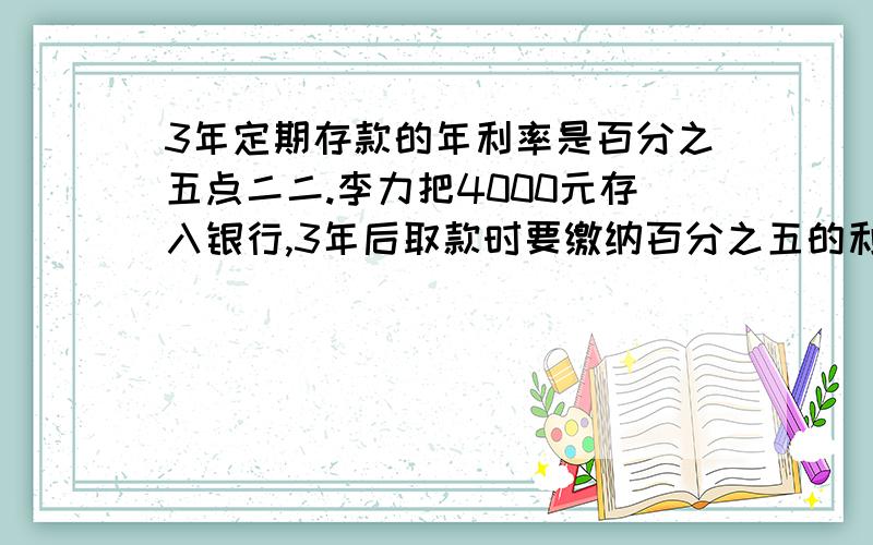 3年定期存款的年利率是百分之五点二二.李力把4000元存入银行,3年后取款时要缴纳百分之五的利息税扣除利息税后,李力共得本金和利息多少元?