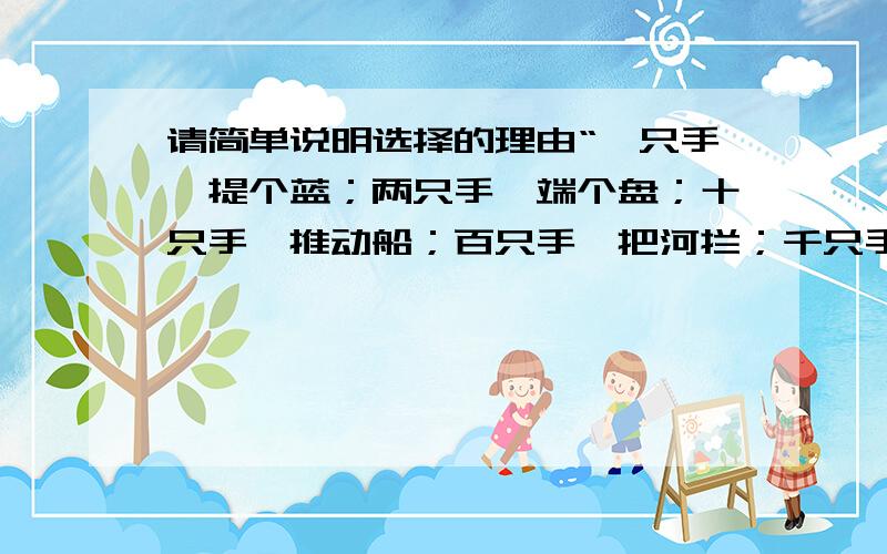 请简单说明选择的理由“一只手,提个蓝；两只手,端个盘；十只手,推动船；百只手,把河拦；千只手,推到山.“这首外国谚语说明（ ）A.只要人多,就没有办不成的事B.集体的团结可以把每个成