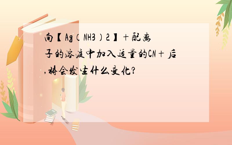 向【Ag（NH3）2】+配离子的溶液中加入适量的CN+后,将会发生什么变化?