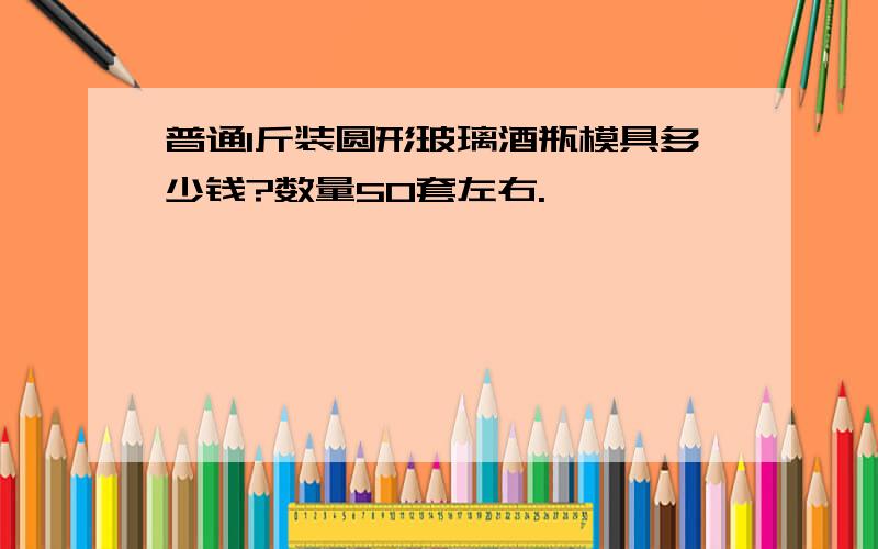 普通1斤装圆形玻璃酒瓶模具多少钱?数量50套左右.