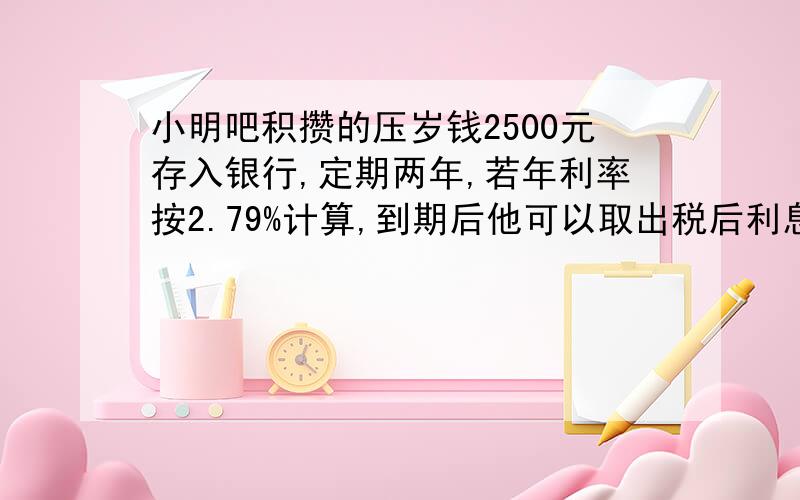 小明吧积攒的压岁钱2500元存入银行,定期两年,若年利率按2.79%计算,到期后他可以取出税后利息几元？