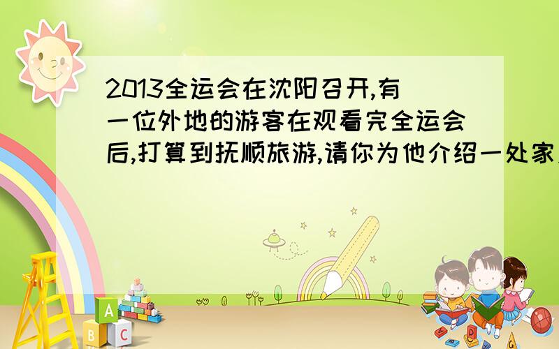 2013全运会在沈阳召开,有一位外地的游客在观看完全运会后,打算到抚顺旅游,请你为他介绍一处家乡的风景名胜.（不超过50字）