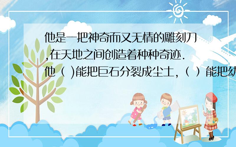 他是一把神奇而又无情的雕刻刀,在天地之间创造着种种奇迹.他（ )能把巨石分裂成尘土,（ ）能把幼苗雕成急.答得好有丰厚的奖励哦!