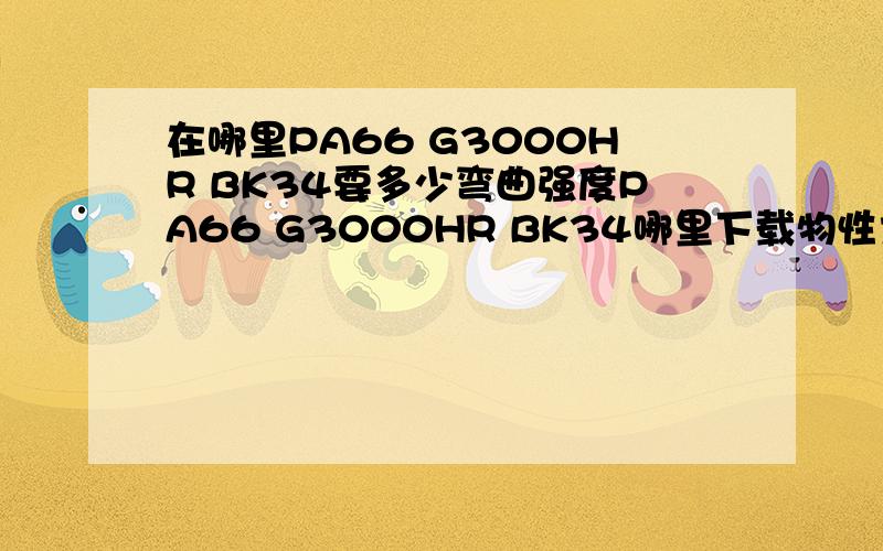 在哪里PA66 G3000HR BK34要多少弯曲强度PA66 G3000HR BK34哪里下载物性大神们帮帮忙在哪里PA66 G3000HR BK34要多少弯曲强度PA66 G3000HR BK34哪里下载物性表?热性能等等