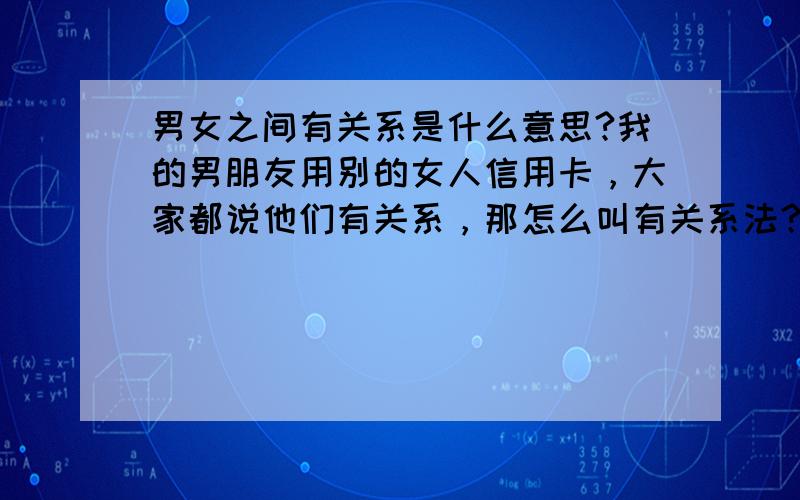 男女之间有关系是什么意思?我的男朋友用别的女人信用卡，大家都说他们有关系，那怎么叫有关系法？同事关系也是关系啊