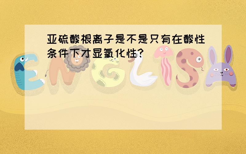 亚硫酸根离子是不是只有在酸性条件下才显氧化性?