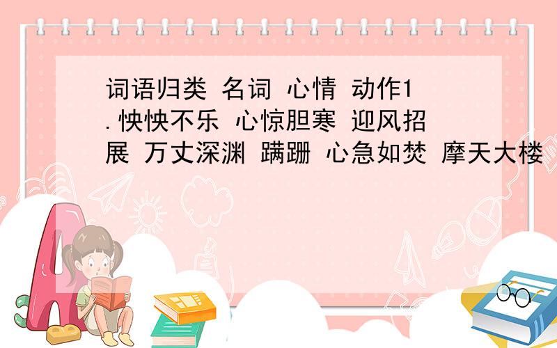 词语归类 名词 心情 动作1.怏怏不乐 心惊胆寒 迎风招展 万丈深渊 蹒跚 心急如焚 摩天大楼 晃荡名词 心情动作读书破万卷,己所不欲,一粥一饭,；半丝半缕.