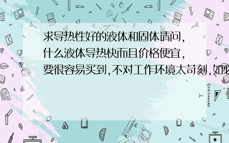 求导热性好的液体和固体请问,什么液体导热快而且价格便宜,要很容易买到,不对工作环境太苛刻,如必须在高压下才能工作的这样的材料不要,有毒有挥发有腐蚀性的不要要环保便携带.