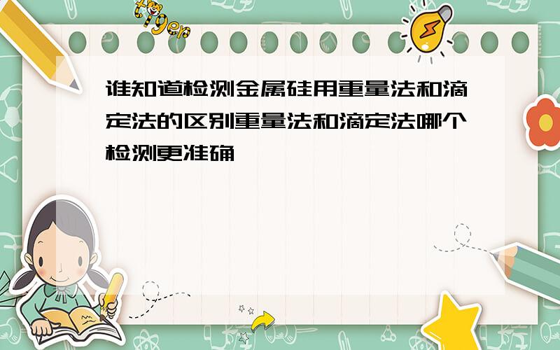 谁知道检测金属硅用重量法和滴定法的区别重量法和滴定法哪个检测更准确