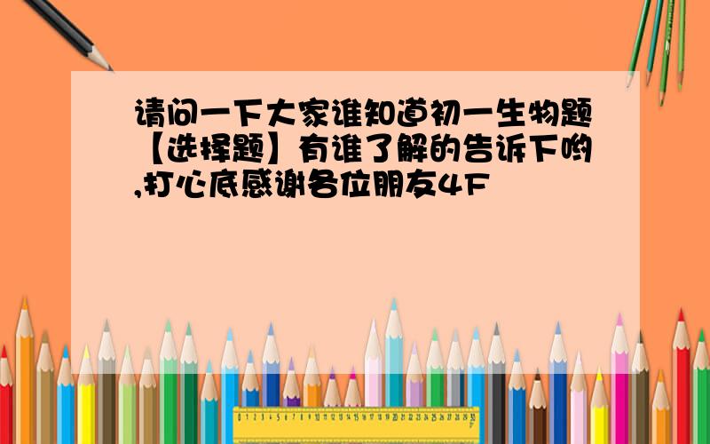 请问一下大家谁知道初一生物题【选择题】有谁了解的告诉下哟,打心底感谢各位朋友4F