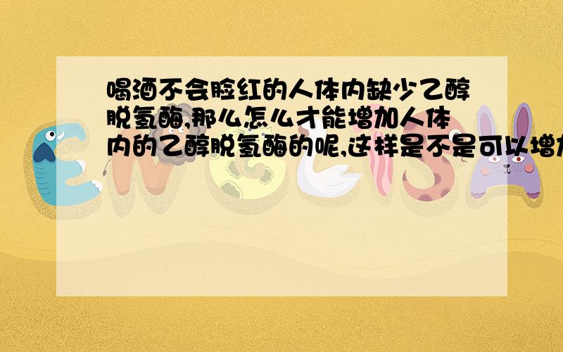 喝酒不会脸红的人体内缺少乙醇脱氢酶,那么怎么才能增加人体内的乙醇脱氢酶的呢,这样是不是可以增加酒量