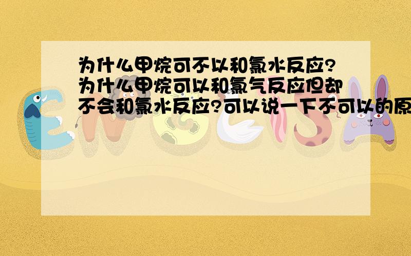 为什么甲烷可不以和氯水反应?为什么甲烷可以和氯气反应但却不会和氯水反应?可以说一下不可以的原因吗?