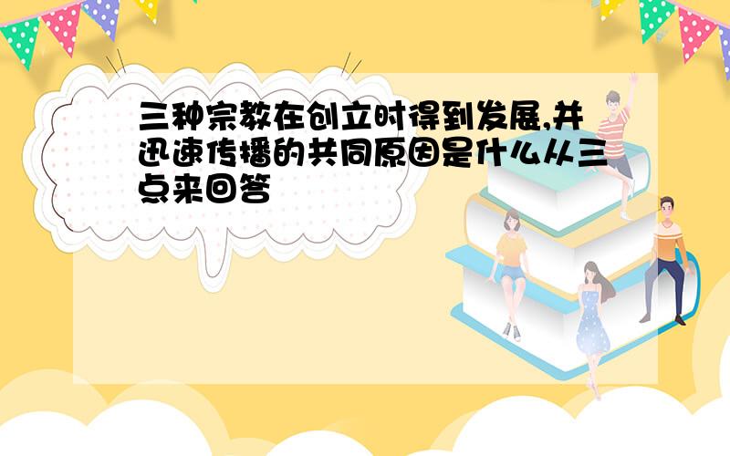 三种宗教在创立时得到发展,并迅速传播的共同原因是什么从三点来回答