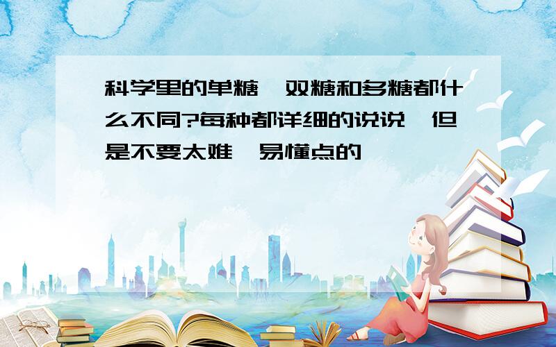 科学里的单糖、双糖和多糖都什么不同?每种都详细的说说,但是不要太难,易懂点的、、