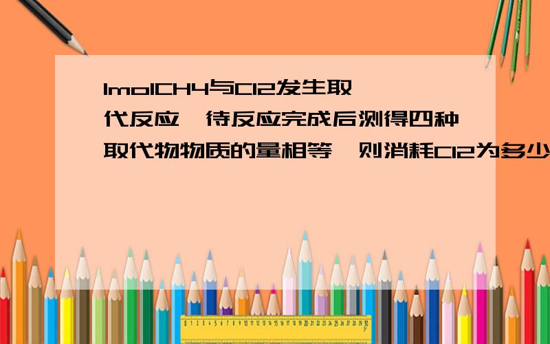 1molCH4与Cl2发生取代反应,待反应完成后测得四种取代物物质的量相等,则消耗Cl2为多少?为什么?方程式是什么也写一下谢谢,